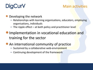 Main activities

Developing the network
– Relationships with learning organisations, educators, employing
  organisations, individuals
– The ripple effect – at both policy and practitioner level

Implementation in vocational education and
training for the sector
An international community of practice
– Sustained by a collaborative web-environment
– Continuing development of the framework
 