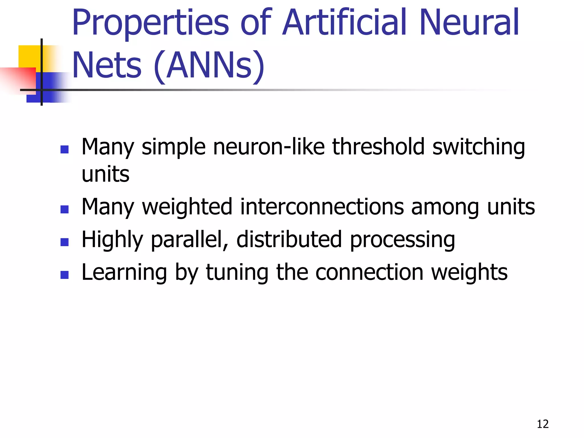 12
Properties of Artificial Neural
Nets (ANNs)
 Many simple neuron-like threshold switching
units
 Many weighted interconnections among units
 Highly parallel, distributed processing
 Learning by tuning the connection weights
 