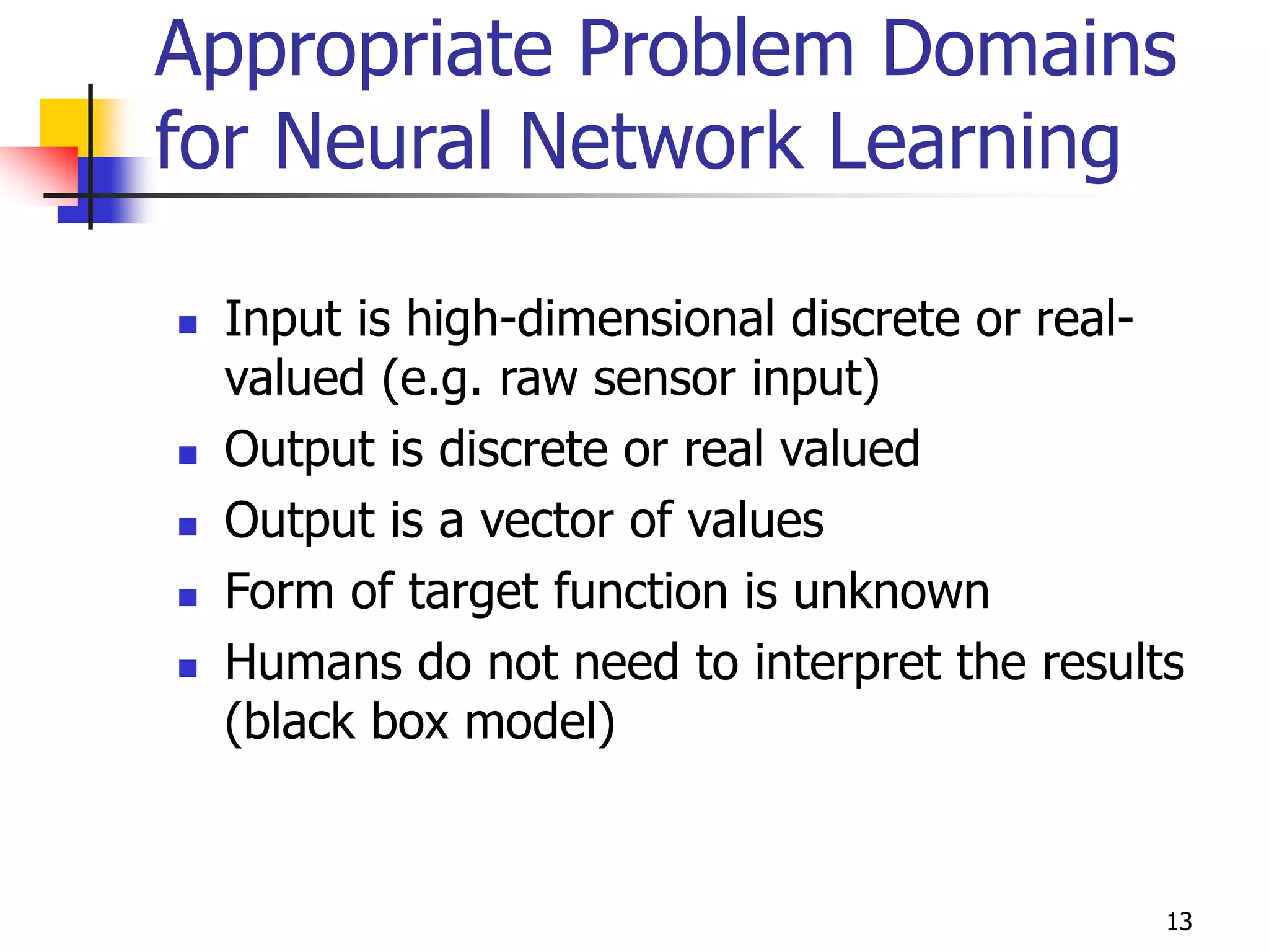 13
Appropriate Problem Domains
for Neural Network Learning
 Input is high-dimensional discrete or real-
valued (e.g. raw sensor input)
 Output is discrete or real valued
 Output is a vector of values
 Form of target function is unknown
 Humans do not need to interpret the results
(black box model)
 