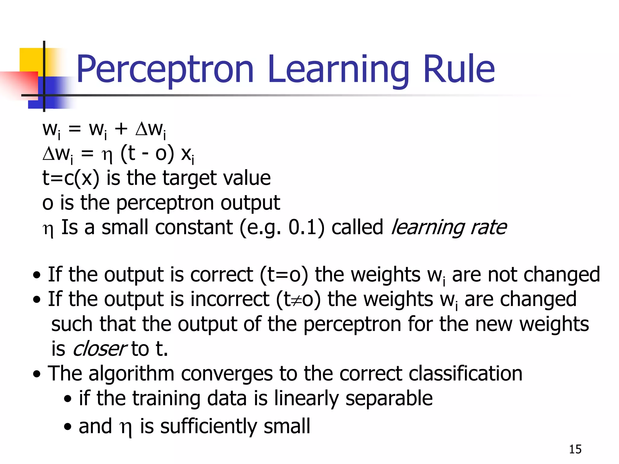 15
Perceptron Learning Rule
wi = wi + wi
wi =  (t - o) xi
t=c(x) is the target value
o is the perceptron output
 Is a small constant (e.g. 0.1) called learning rate
• If the output is correct (t=o) the weights wi are not changed
• If the output is incorrect (to) the weights wi are changed
such that the output of the perceptron for the new weights
is closer to t.
• The algorithm converges to the correct classification
• if the training data is linearly separable
• and  is sufficiently small
 