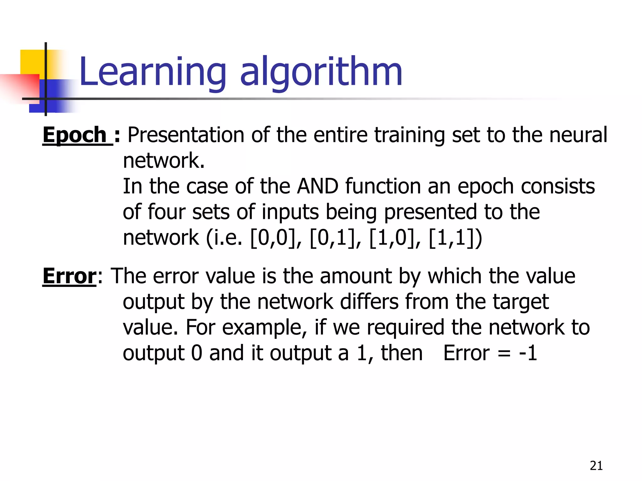 21
Learning algorithm
Epoch : Presentation of the entire training set to the neural
network.
In the case of the AND function an epoch consists
of four sets of inputs being presented to the
network (i.e. [0,0], [0,1], [1,0], [1,1])
Error: The error value is the amount by which the value
output by the network differs from the target
value. For example, if we required the network to
output 0 and it output a 1, then Error = -1
 