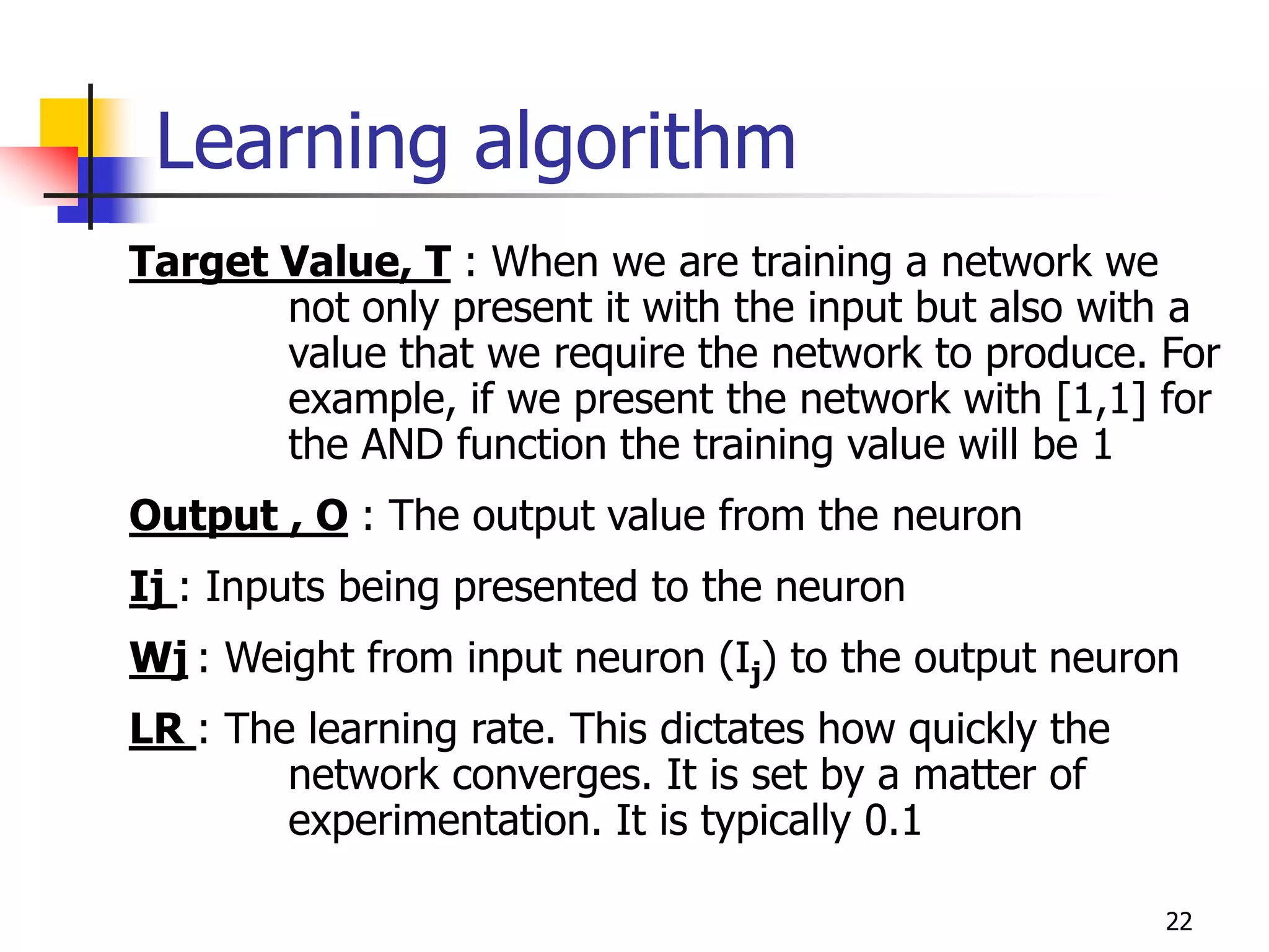 22
Learning algorithm
Target Value, T : When we are training a network we
not only present it with the input but also with a
value that we require the network to produce. For
example, if we present the network with [1,1] for
the AND function the training value will be 1
Output , O : The output value from the neuron
Ij : Inputs being presented to the neuron
Wj : Weight from input neuron (Ij) to the output neuron
LR : The learning rate. This dictates how quickly the
network converges. It is set by a matter of
experimentation. It is typically 0.1
 