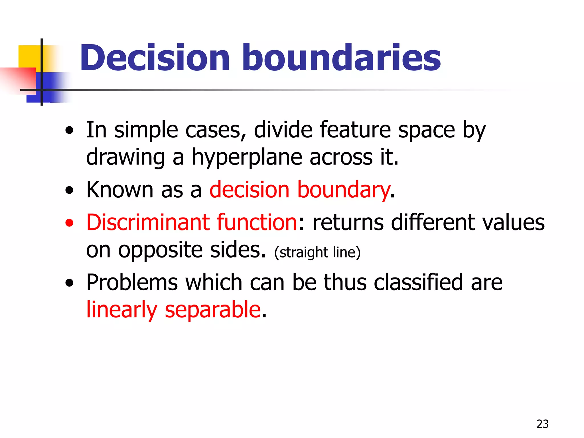 23
Decision boundaries
• In simple cases, divide feature space by
drawing a hyperplane across it.
• Known as a decision boundary.
• Discriminant function: returns different values
on opposite sides. (straight line)
• Problems which can be thus classified are
linearly separable.
 