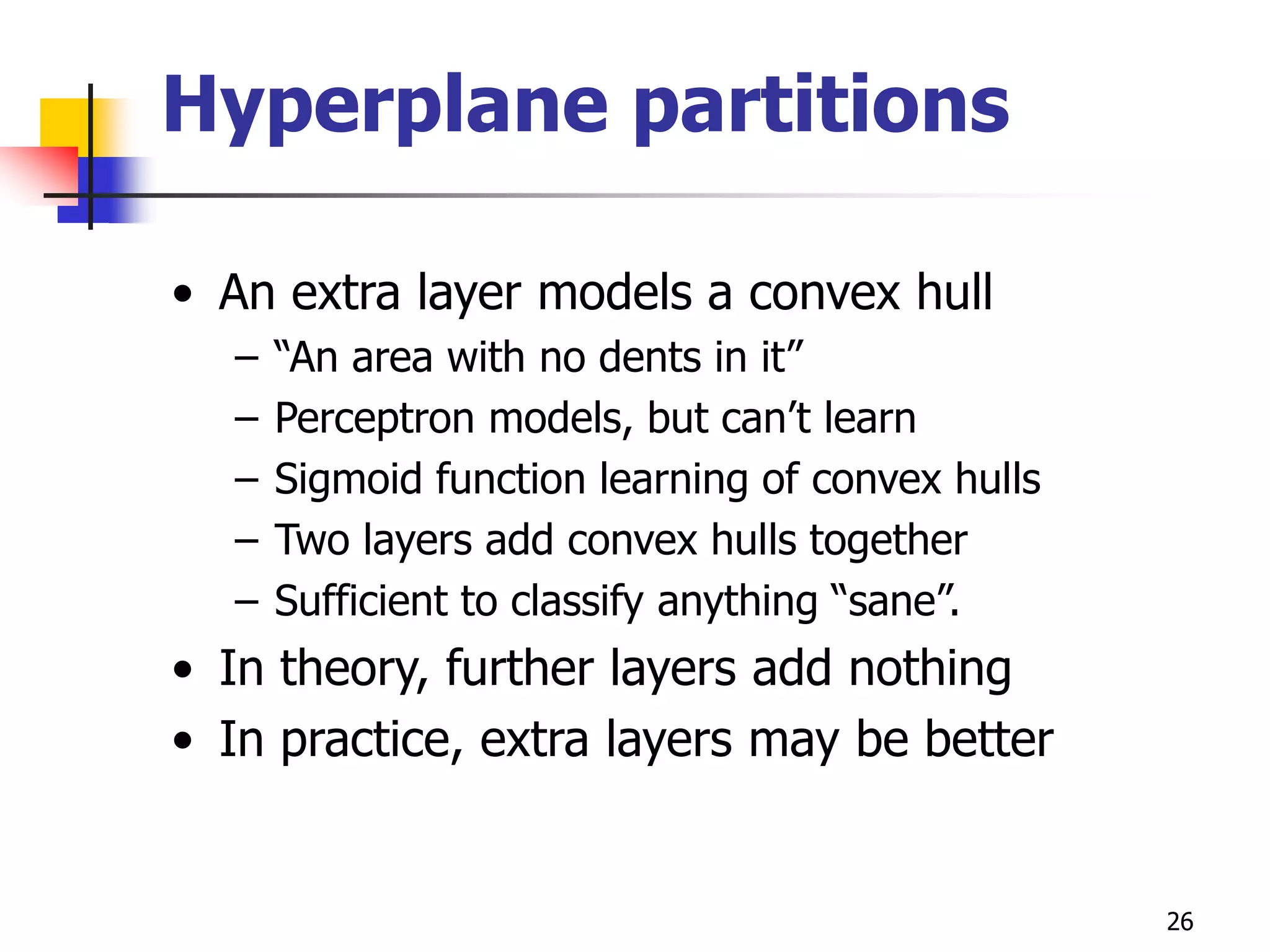 26
Hyperplane partitions
• An extra layer models a convex hull
– “An area with no dents in it”
– Perceptron models, but can’t learn
– Sigmoid function learning of convex hulls
– Two layers add convex hulls together
– Sufficient to classify anything “sane”.
• In theory, further layers add nothing
• In practice, extra layers may be better
 