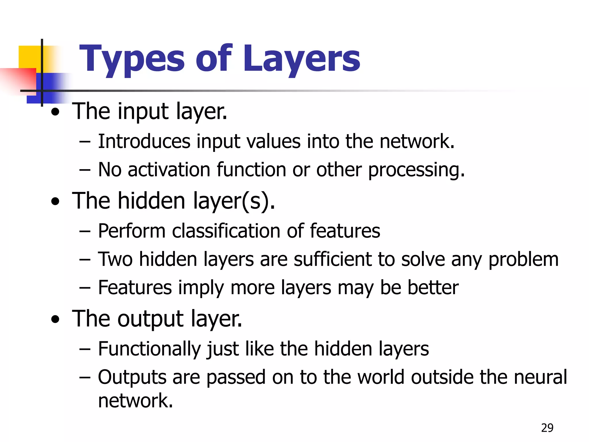 29
Types of Layers
• The input layer.
– Introduces input values into the network.
– No activation function or other processing.
• The hidden layer(s).
– Perform classification of features
– Two hidden layers are sufficient to solve any problem
– Features imply more layers may be better
• The output layer.
– Functionally just like the hidden layers
– Outputs are passed on to the world outside the neural
network.
 