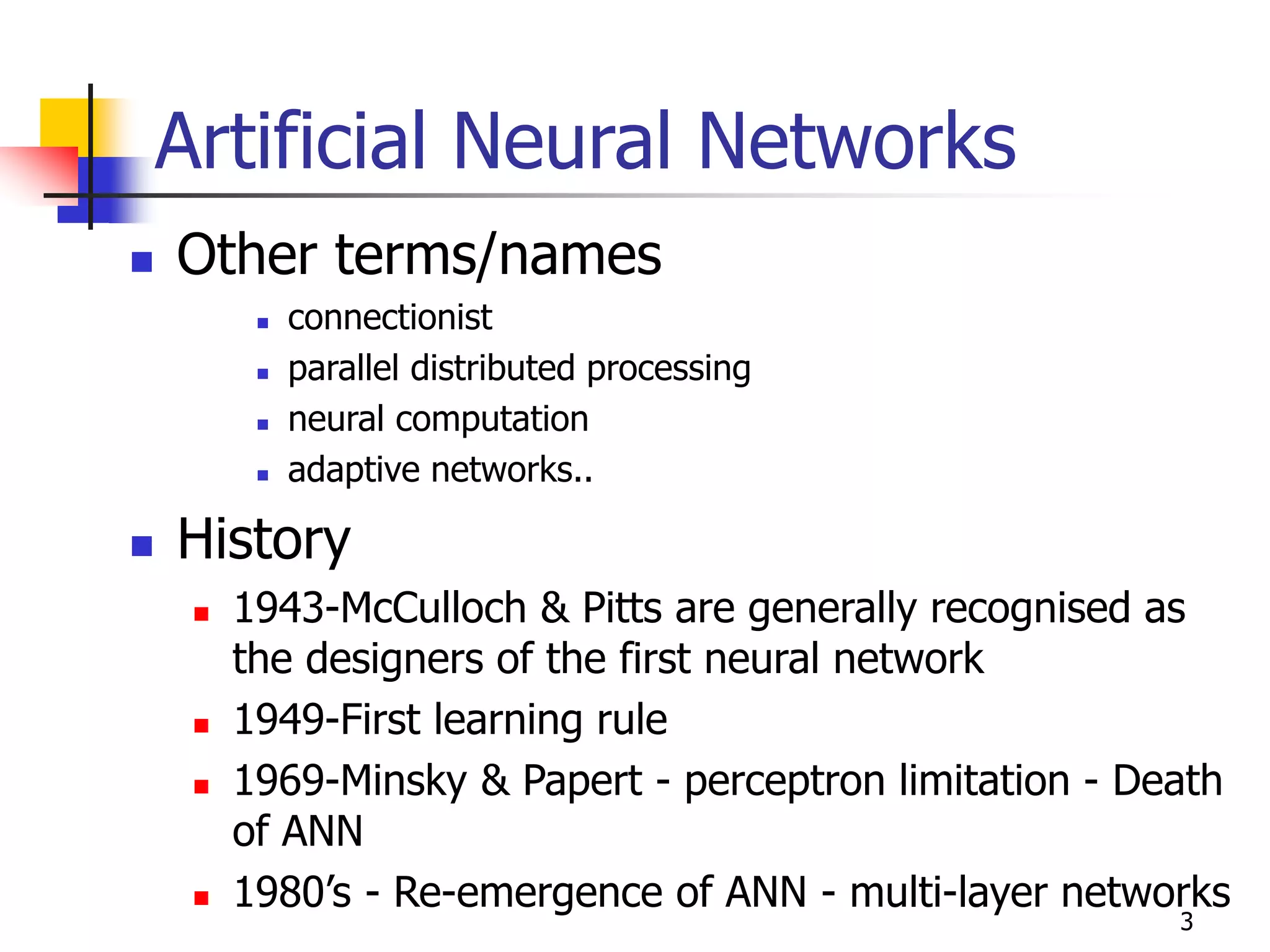 3
Artificial Neural Networks
 Other terms/names
 connectionist
 parallel distributed processing
 neural computation
 adaptive networks..
 History
 1943-McCulloch & Pitts are generally recognised as
the designers of the first neural network
 1949-First learning rule
 1969-Minsky & Papert - perceptron limitation - Death
of ANN
 1980’s - Re-emergence of ANN - multi-layer networks
 