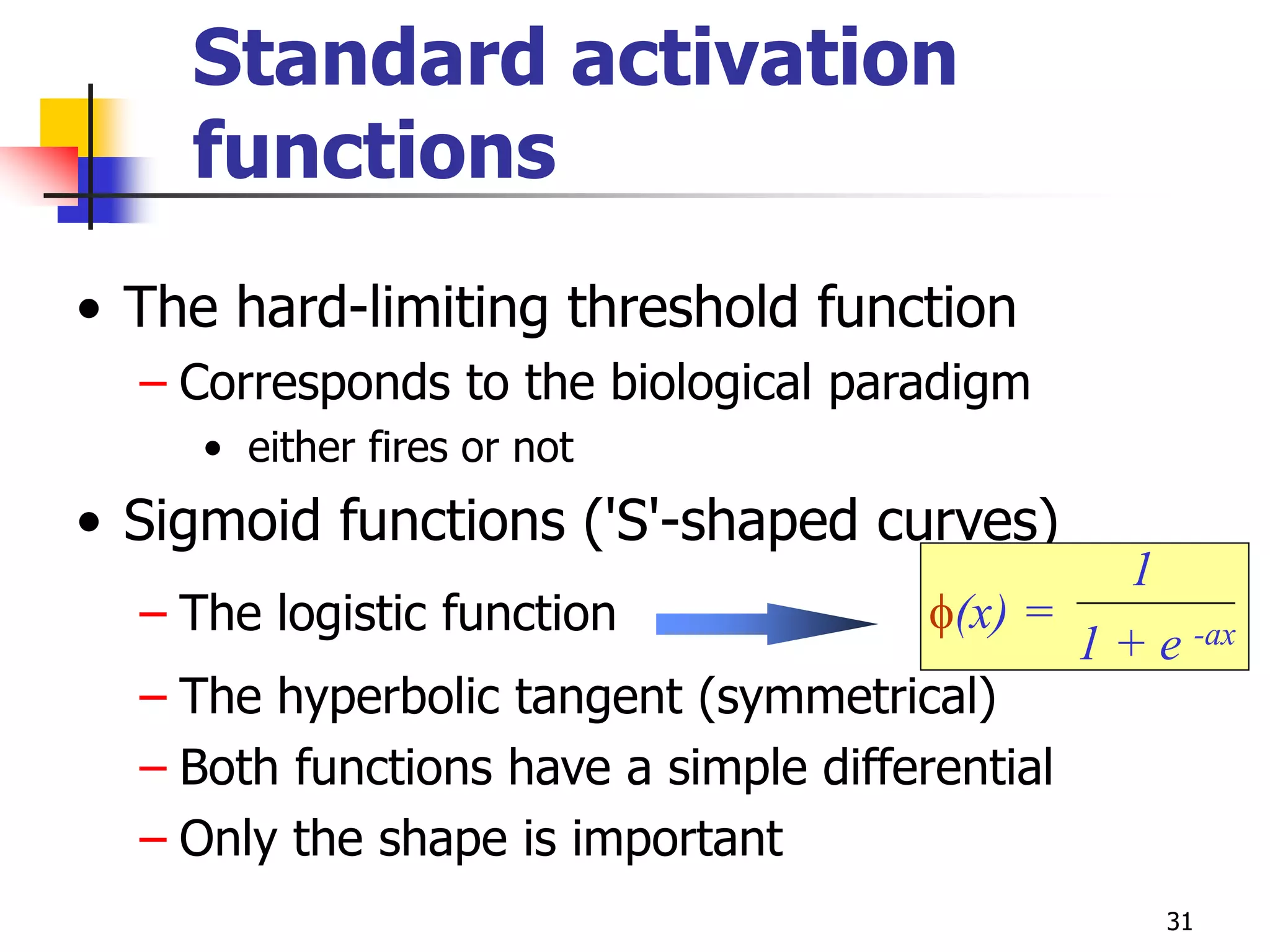31
Standard activation
functions
• The hard-limiting threshold function
– Corresponds to the biological paradigm
• either fires or not
• Sigmoid functions ('S'-shaped curves)
– The logistic function
– The hyperbolic tangent (symmetrical)
– Both functions have a simple differential
– Only the shape is important
f(x) =
1
1 + e -ax
 
