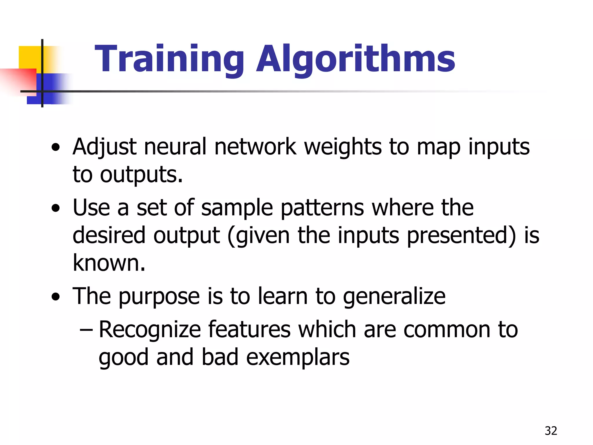32
Training Algorithms
• Adjust neural network weights to map inputs
to outputs.
• Use a set of sample patterns where the
desired output (given the inputs presented) is
known.
• The purpose is to learn to generalize
– Recognize features which are common to
good and bad exemplars
 