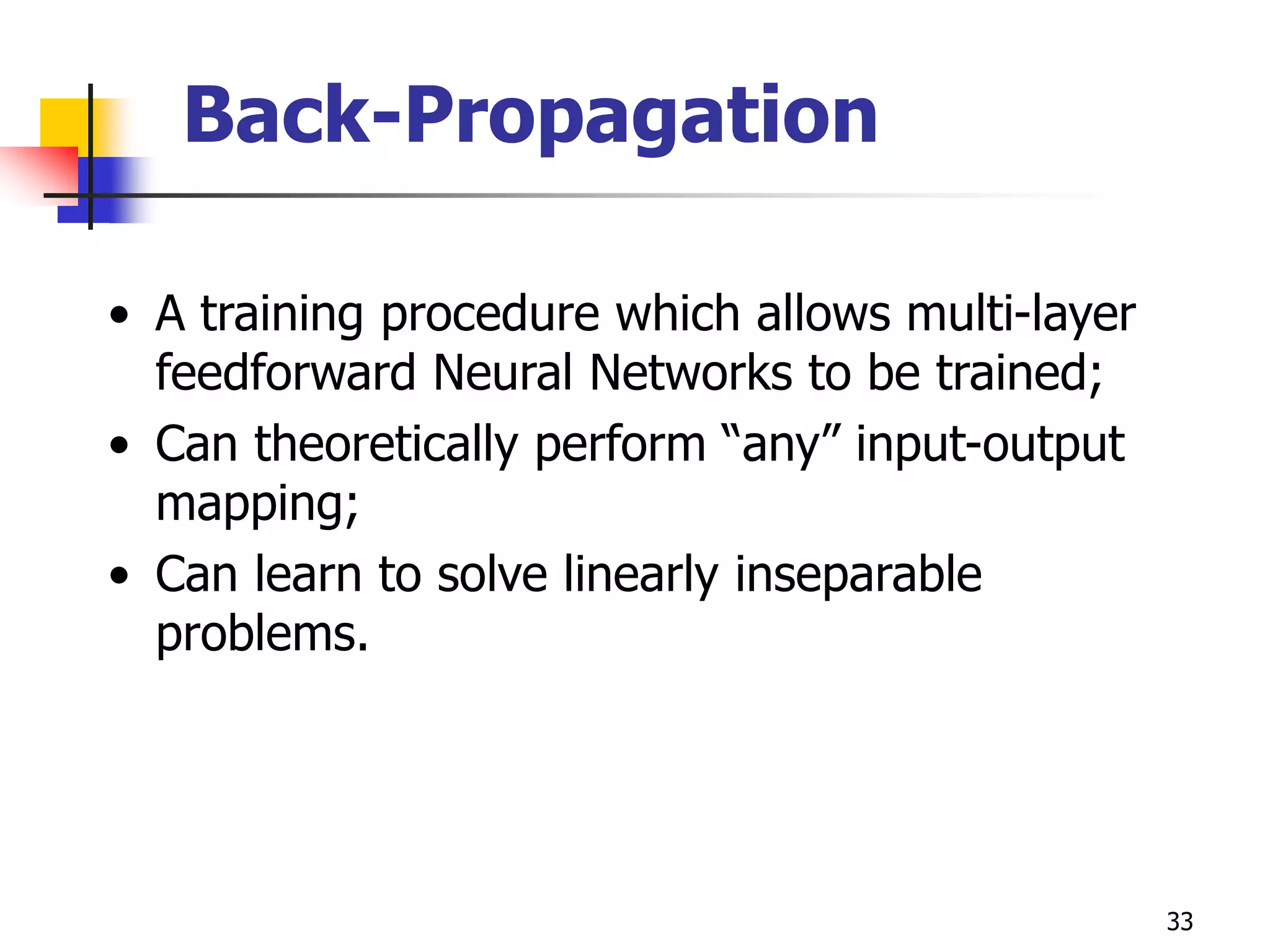 33
Back-Propagation
• A training procedure which allows multi-layer
feedforward Neural Networks to be trained;
• Can theoretically perform “any” input-output
mapping;
• Can learn to solve linearly inseparable
problems.
 