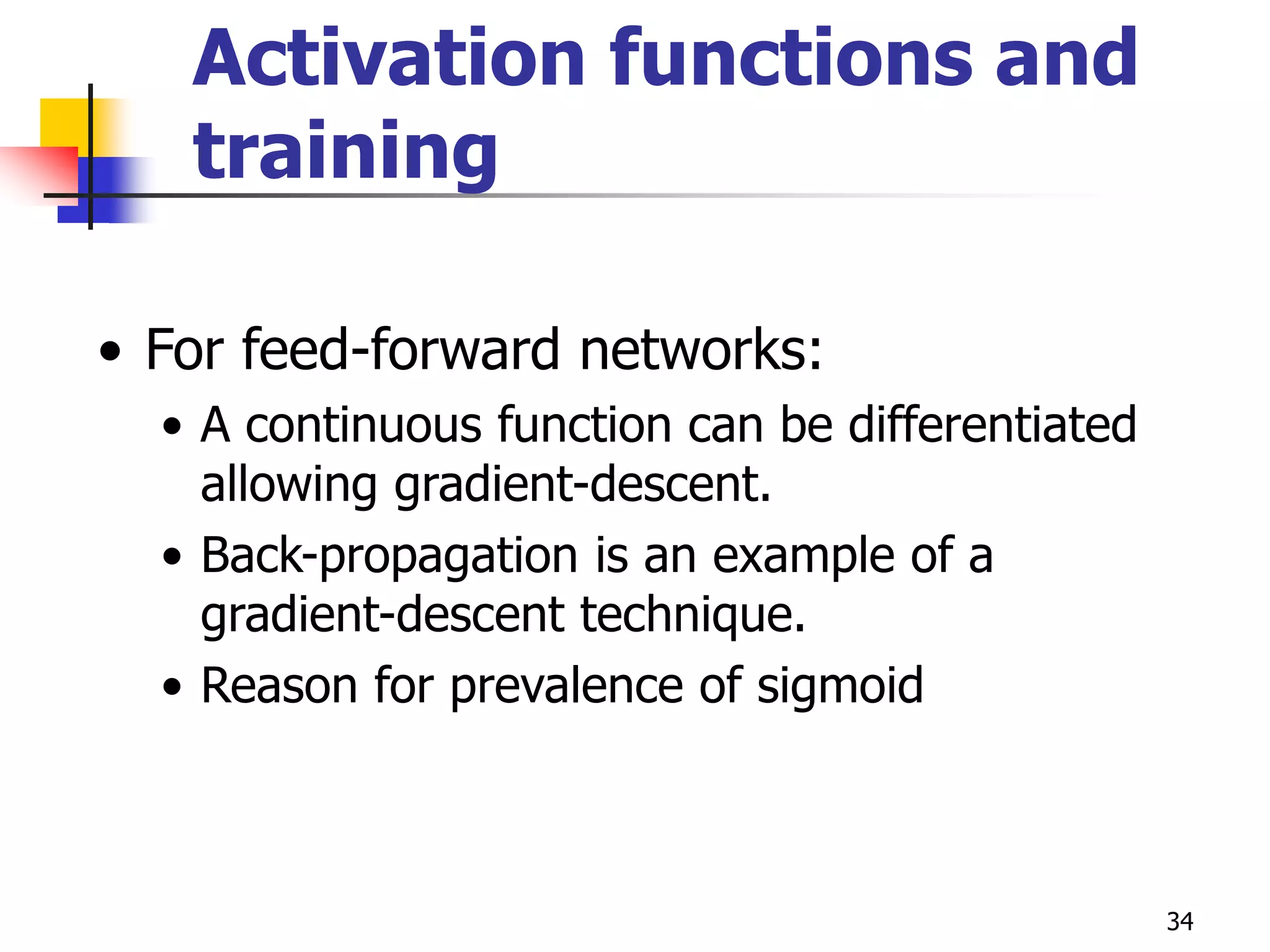 34
Activation functions and
training
• For feed-forward networks:
• A continuous function can be differentiated
allowing gradient-descent.
• Back-propagation is an example of a
gradient-descent technique.
• Reason for prevalence of sigmoid
 