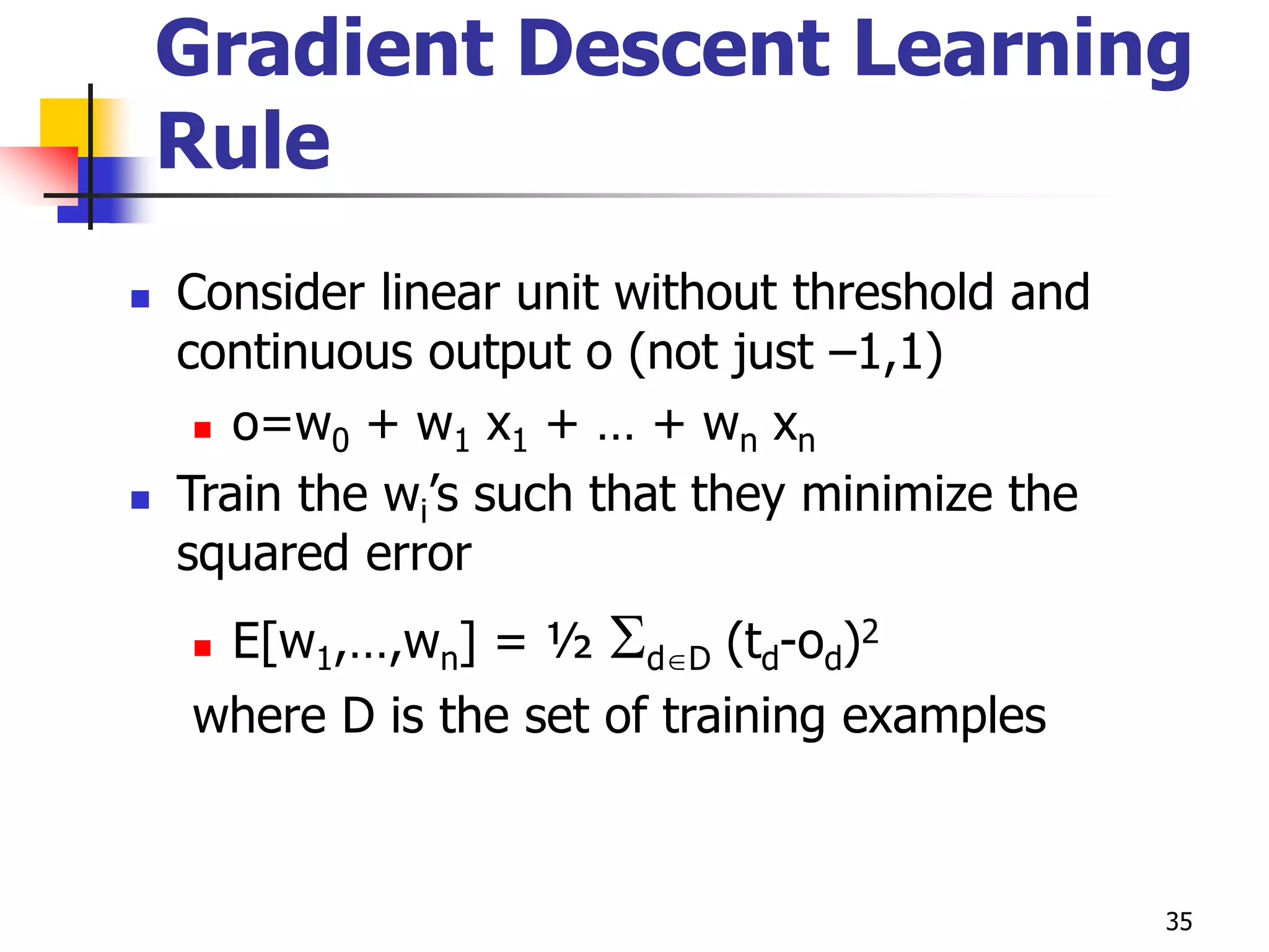 35
Gradient Descent Learning
Rule
 Consider linear unit without threshold and
continuous output o (not just –1,1)
 o=w0 + w1 x1 + … + wn xn
 Train the wi’s such that they minimize the
squared error
 E[w1,…,wn] = ½ dD (td-od)2
where D is the set of training examples
 