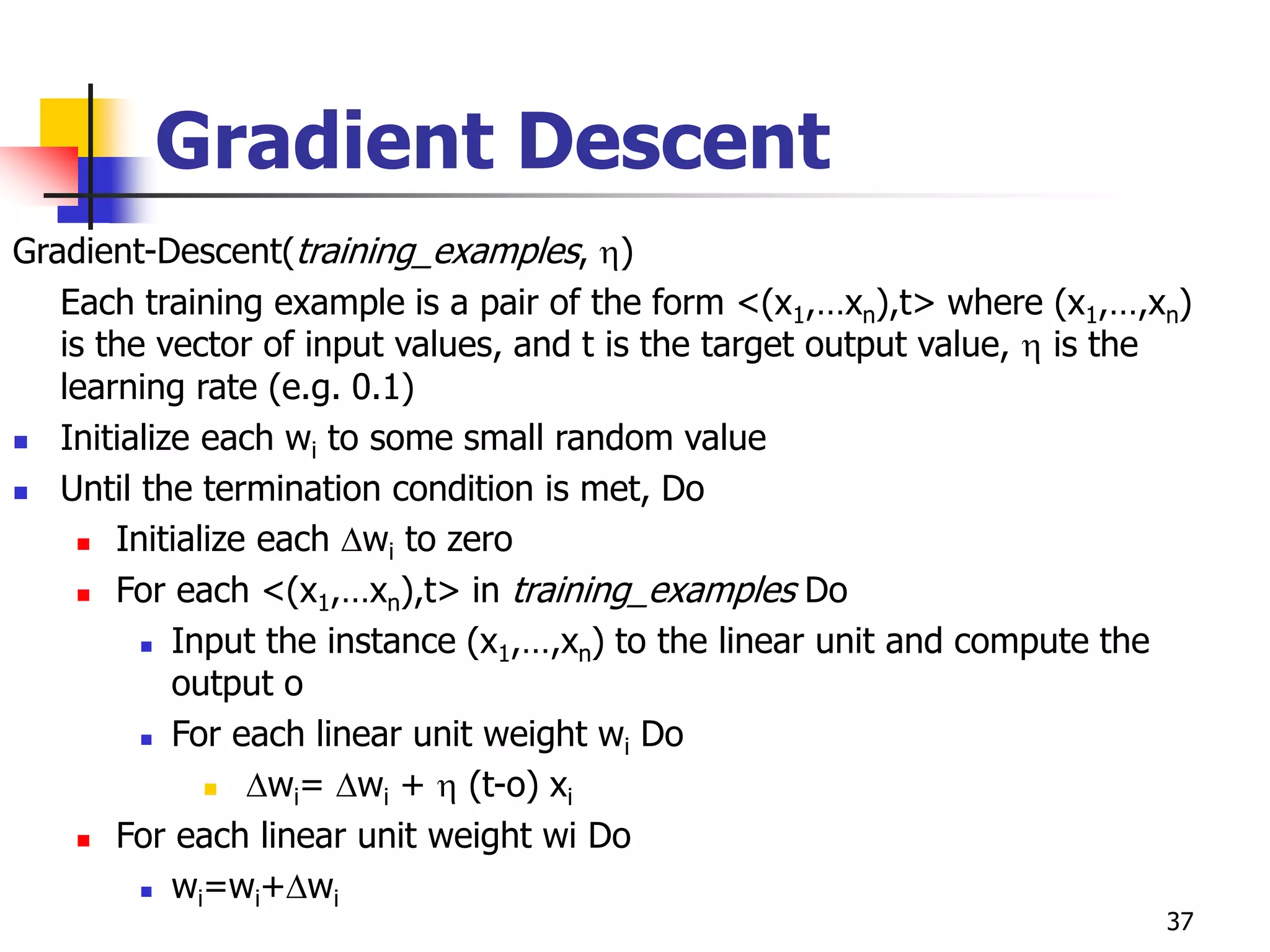 37
Gradient Descent
Gradient-Descent(training_examples, )
Each training example is a pair of the form <(x1,…xn),t> where (x1,…,xn)
is the vector of input values, and t is the target output value,  is the
learning rate (e.g. 0.1)
 Initialize each wi to some small random value
 Until the termination condition is met, Do
 Initialize each wi to zero
 For each <(x1,…xn),t> in training_examples Do
 Input the instance (x1,…,xn) to the linear unit and compute the
output o
 For each linear unit weight wi Do
 wi= wi +  (t-o) xi
 For each linear unit weight wi Do
 wi=wi+wi
 