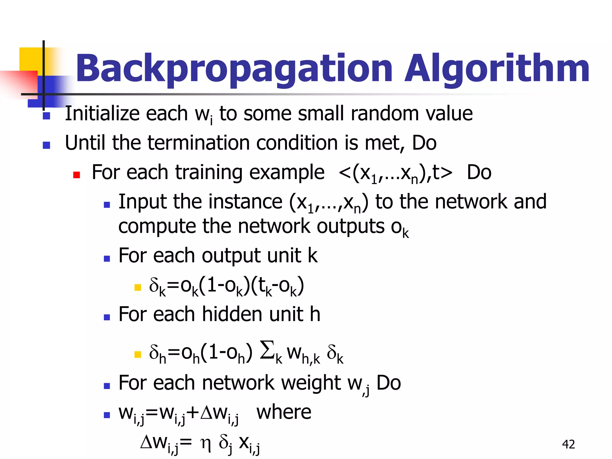 42
Backpropagation Algorithm
 Initialize each wi to some small random value
 Until the termination condition is met, Do
 For each training example <(x1,…xn),t> Do
 Input the instance (x1,…,xn) to the network and
compute the network outputs ok
 For each output unit k
 k=ok(1-ok)(tk-ok)
 For each hidden unit h
 h=oh(1-oh) k wh,k k
 For each network weight w,j Do
 wi,j=wi,j+wi,j where
wi,j=  j xi,j
 