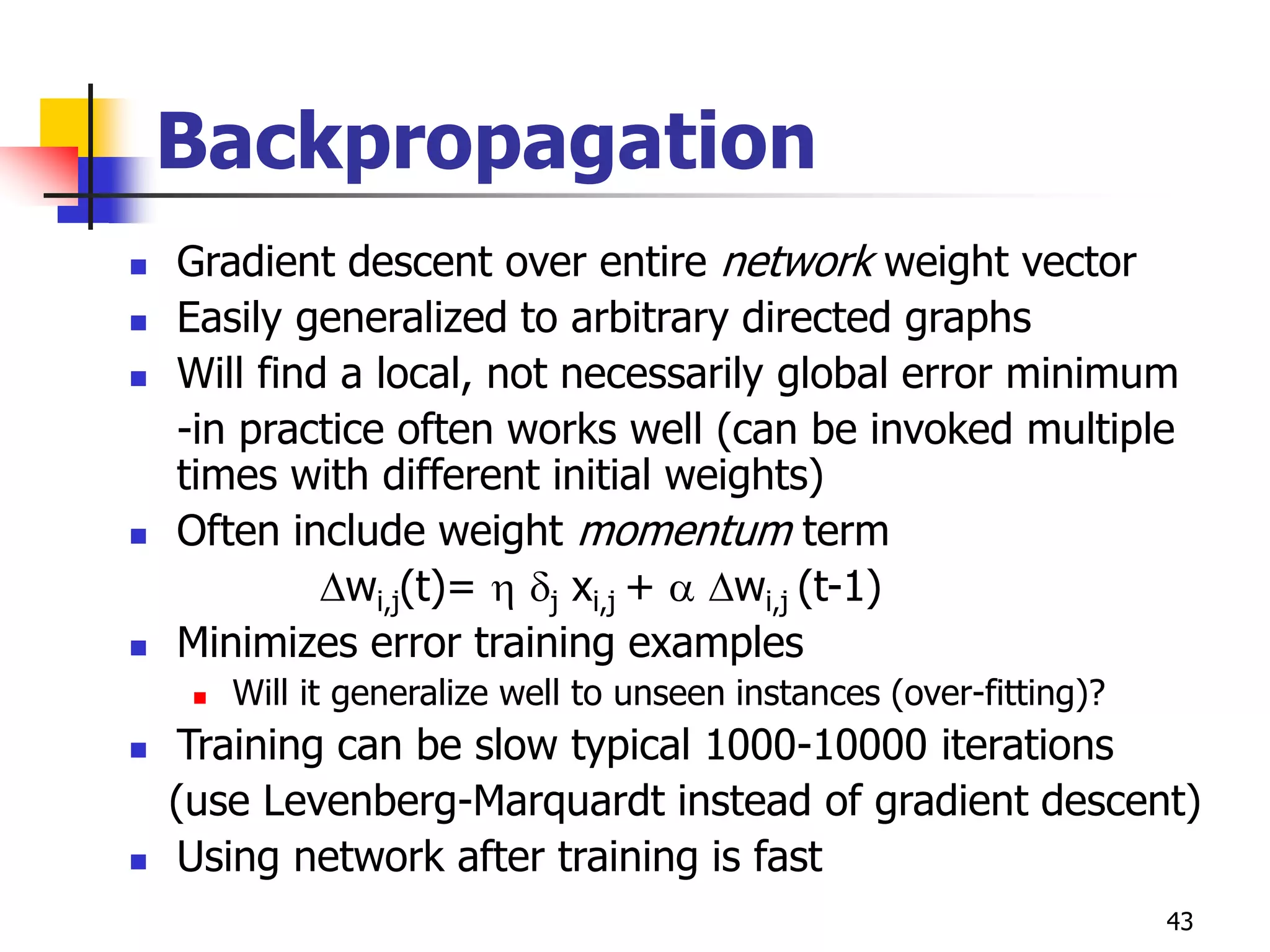 43
Backpropagation
 Gradient descent over entire network weight vector
 Easily generalized to arbitrary directed graphs
 Will find a local, not necessarily global error minimum
-in practice often works well (can be invoked multiple
times with different initial weights)
 Often include weight momentum term
wi,j(t)=  j xi,j +  wi,j (t-1)
 Minimizes error training examples
 Will it generalize well to unseen instances (over-fitting)?
 Training can be slow typical 1000-10000 iterations
(use Levenberg-Marquardt instead of gradient descent)
 Using network after training is fast
 