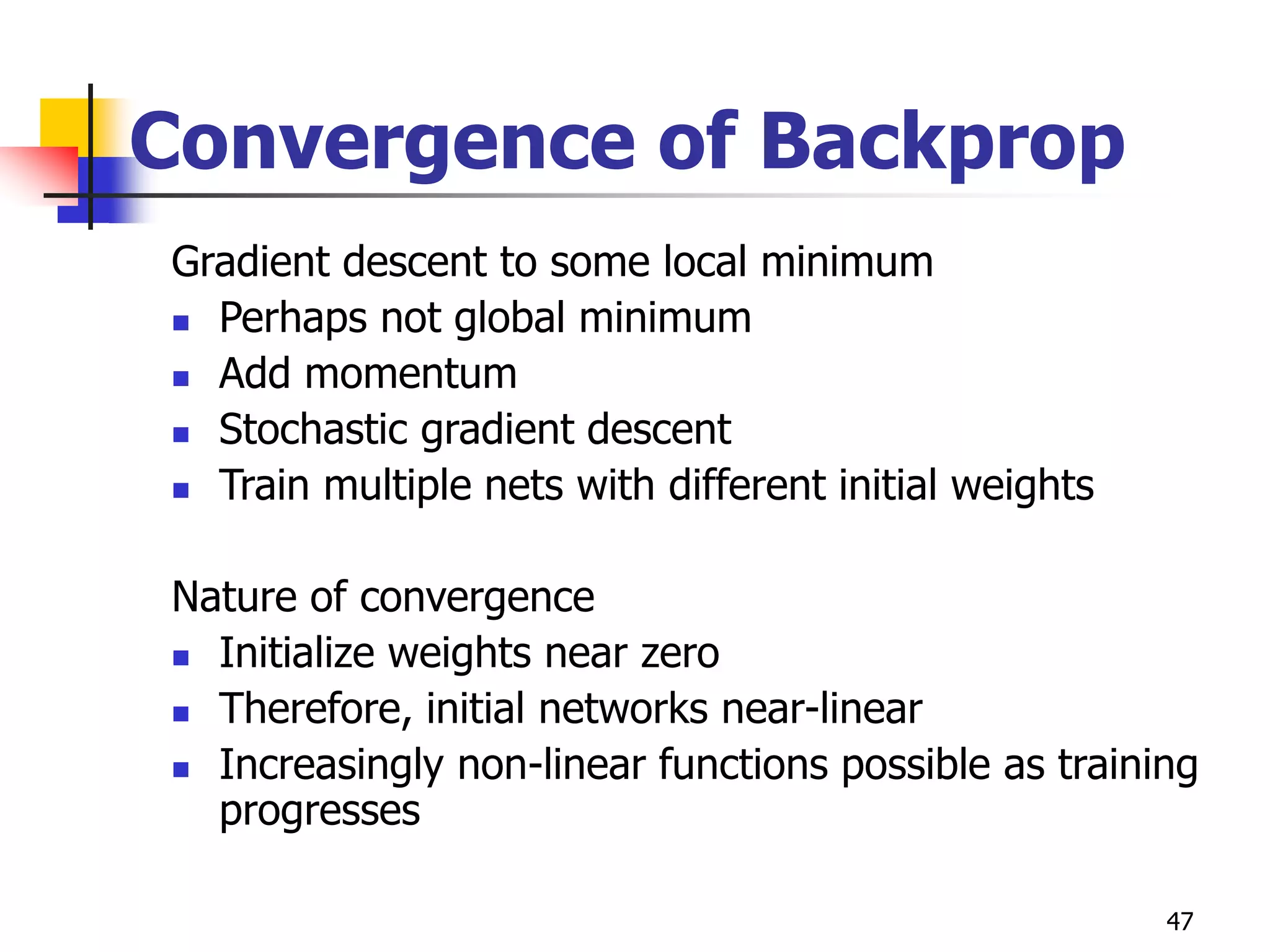 47
Convergence of Backprop
Gradient descent to some local minimum
 Perhaps not global minimum
 Add momentum
 Stochastic gradient descent
 Train multiple nets with different initial weights
Nature of convergence
 Initialize weights near zero
 Therefore, initial networks near-linear
 Increasingly non-linear functions possible as training
progresses
 