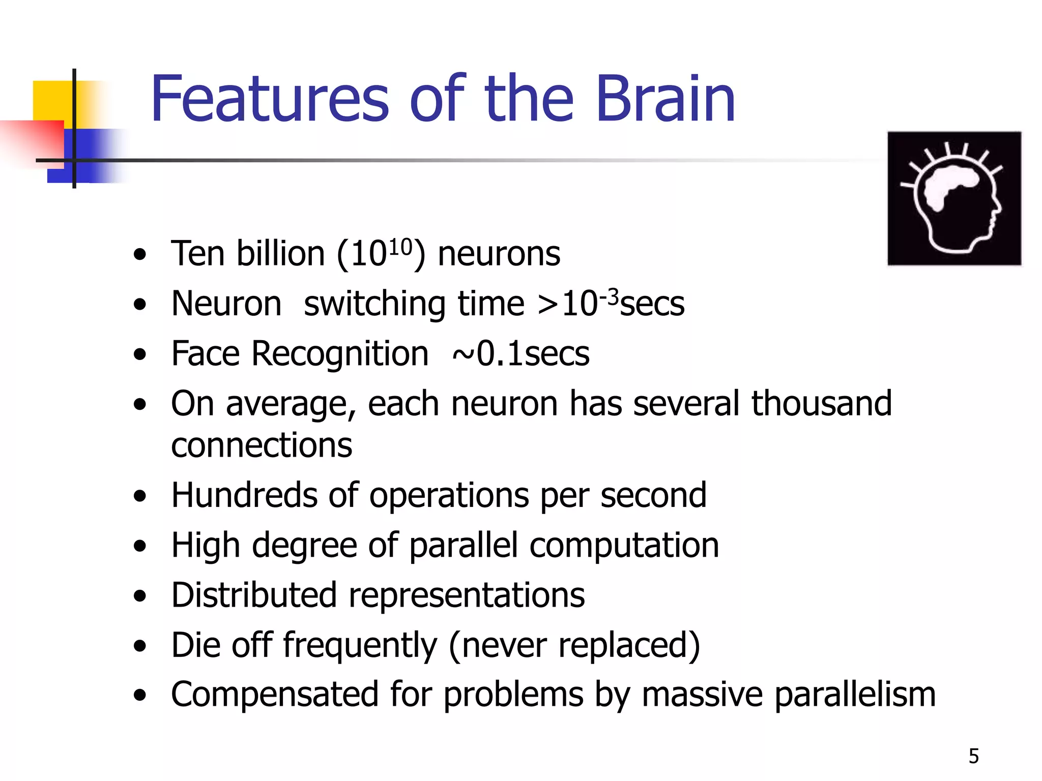 5
Features of the Brain
• Ten billion (1010) neurons
• Neuron switching time >10-3secs
• Face Recognition ~0.1secs
• On average, each neuron has several thousand
connections
• Hundreds of operations per second
• High degree of parallel computation
• Distributed representations
• Die off frequently (never replaced)
• Compensated for problems by massive parallelism
 