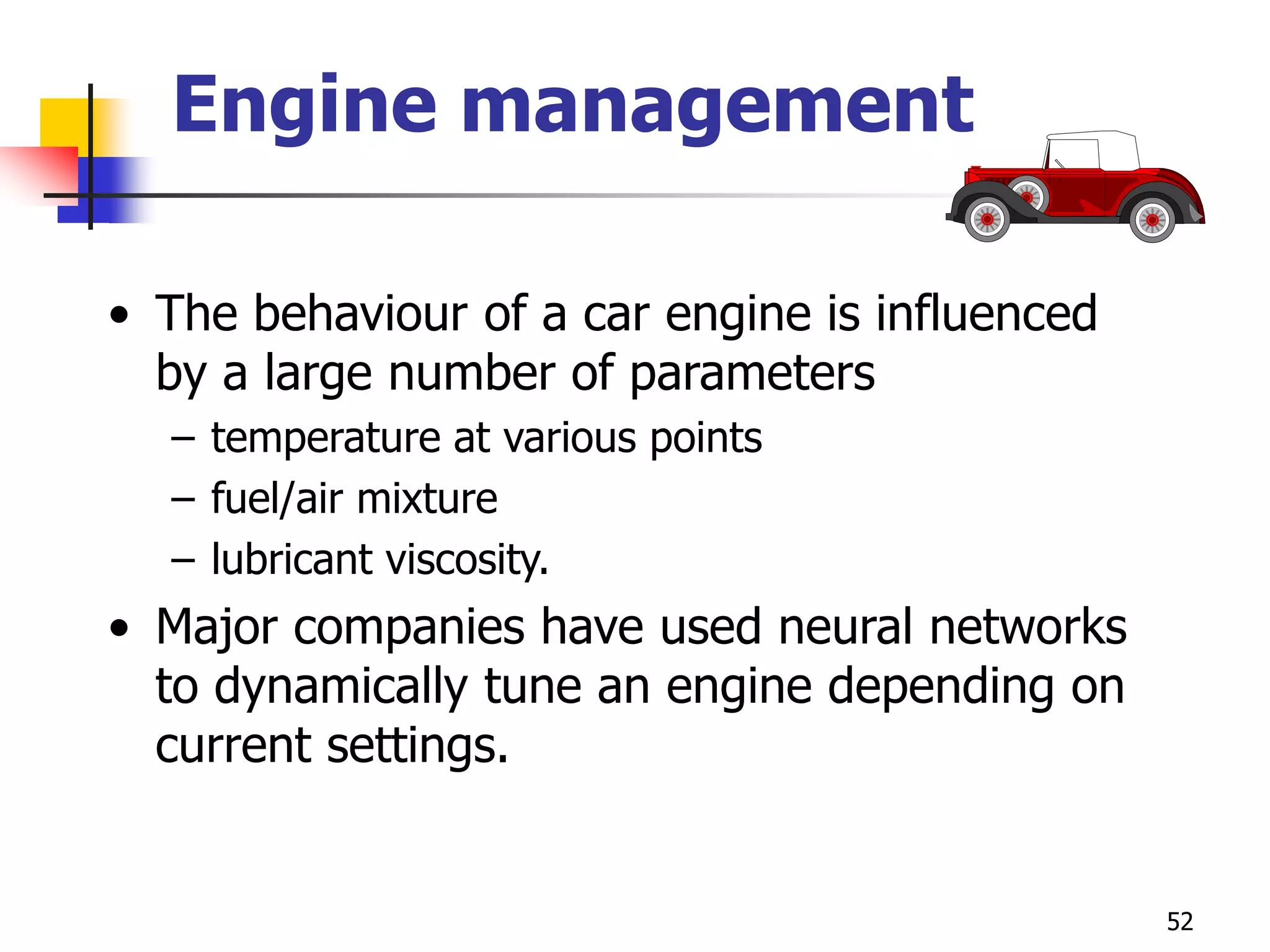 52
Engine management
• The behaviour of a car engine is influenced
by a large number of parameters
– temperature at various points
– fuel/air mixture
– lubricant viscosity.
• Major companies have used neural networks
to dynamically tune an engine depending on
current settings.
 