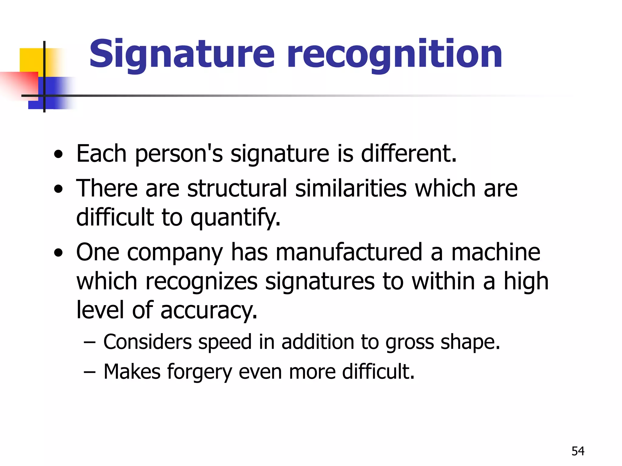 54
Signature recognition
• Each person's signature is different.
• There are structural similarities which are
difficult to quantify.
• One company has manufactured a machine
which recognizes signatures to within a high
level of accuracy.
– Considers speed in addition to gross shape.
– Makes forgery even more difficult.
 