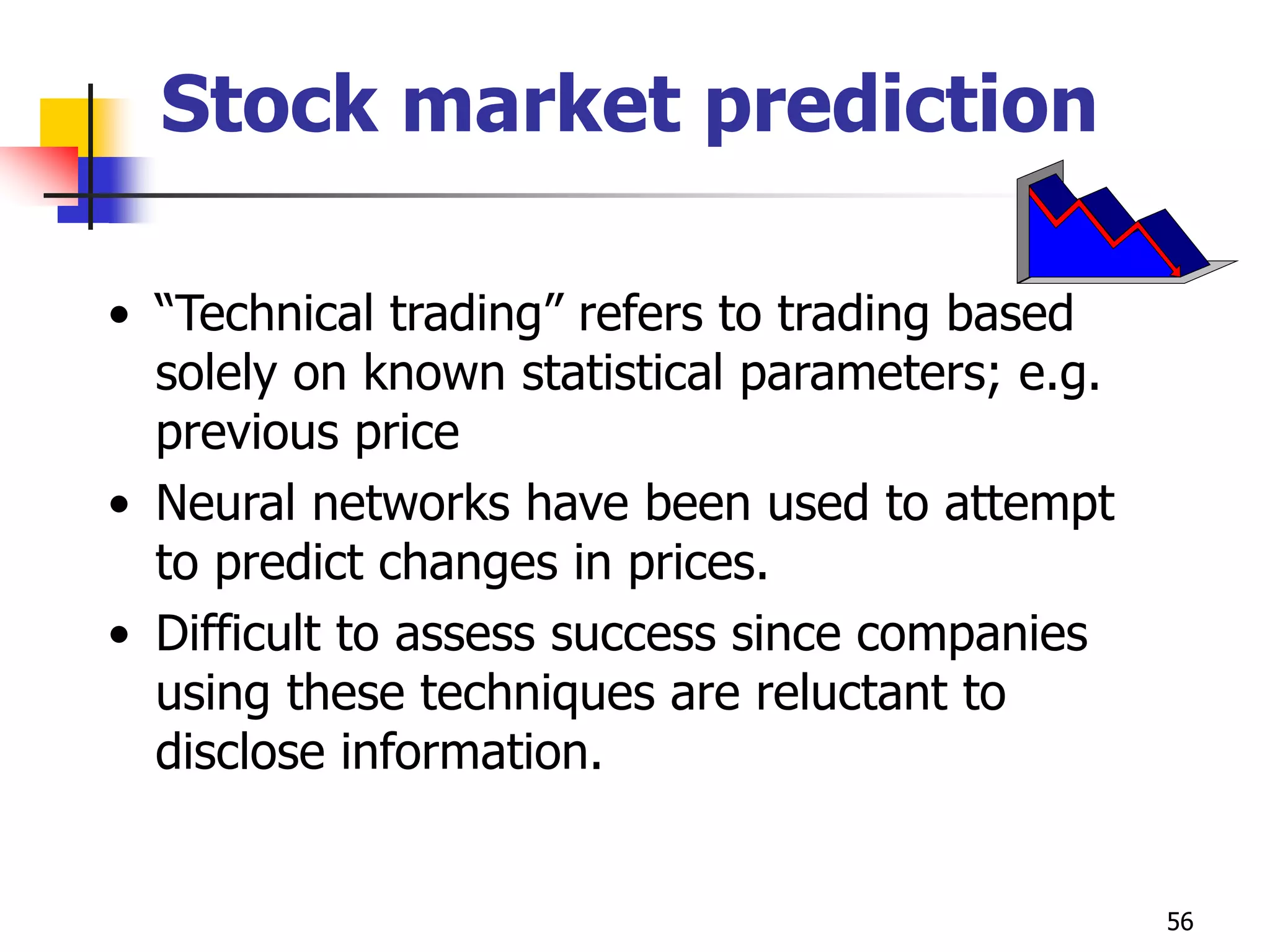 56
Stock market prediction
• “Technical trading” refers to trading based
solely on known statistical parameters; e.g.
previous price
• Neural networks have been used to attempt
to predict changes in prices.
• Difficult to assess success since companies
using these techniques are reluctant to
disclose information.
 