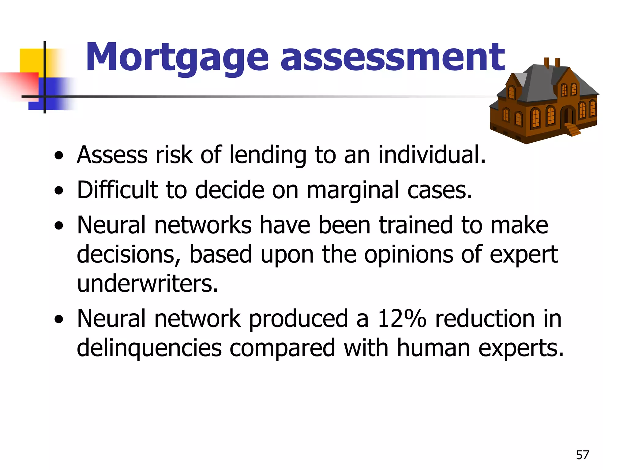 57
Mortgage assessment
• Assess risk of lending to an individual.
• Difficult to decide on marginal cases.
• Neural networks have been trained to make
decisions, based upon the opinions of expert
underwriters.
• Neural network produced a 12% reduction in
delinquencies compared with human experts.
 