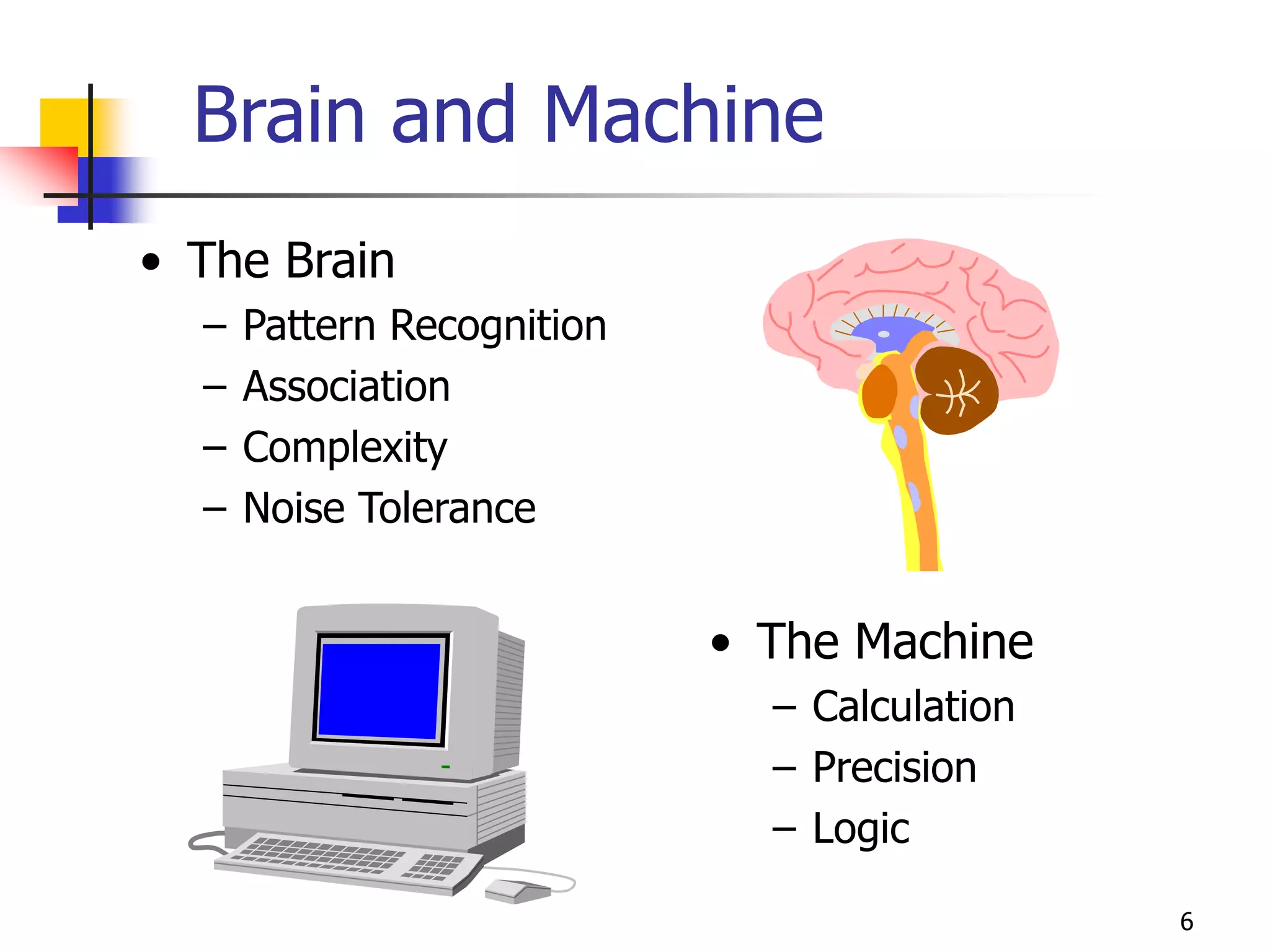 6
Brain and Machine
• The Brain
– Pattern Recognition
– Association
– Complexity
– Noise Tolerance
• The Machine
– Calculation
– Precision
– Logic
 