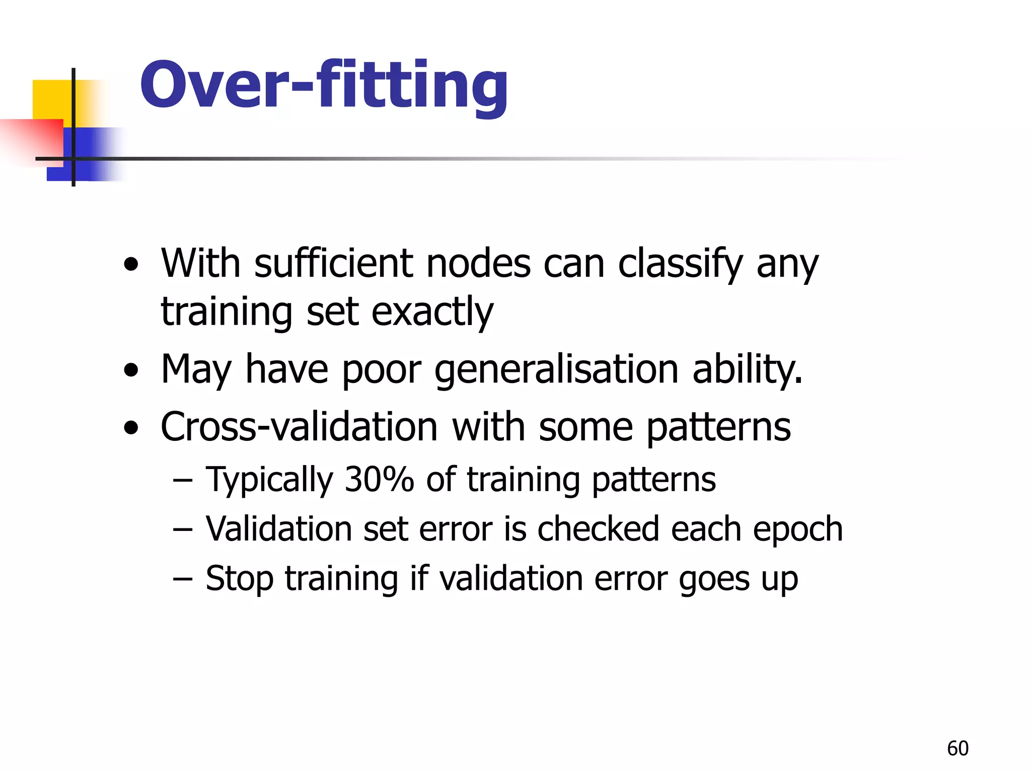 60
Over-fitting
• With sufficient nodes can classify any
training set exactly
• May have poor generalisation ability.
• Cross-validation with some patterns
– Typically 30% of training patterns
– Validation set error is checked each epoch
– Stop training if validation error goes up
 