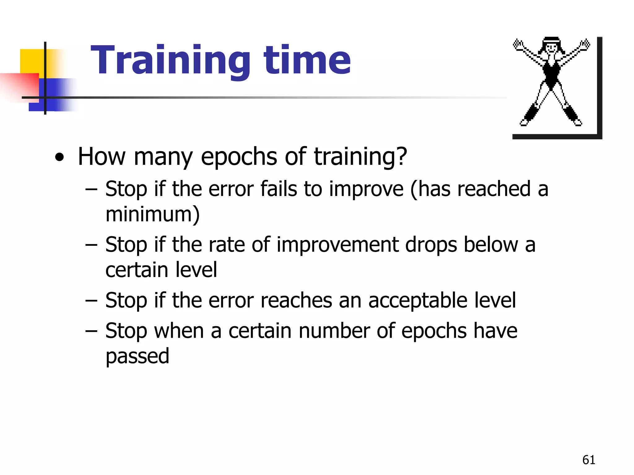 61
Training time
• How many epochs of training?
– Stop if the error fails to improve (has reached a
minimum)
– Stop if the rate of improvement drops below a
certain level
– Stop if the error reaches an acceptable level
– Stop when a certain number of epochs have
passed
 