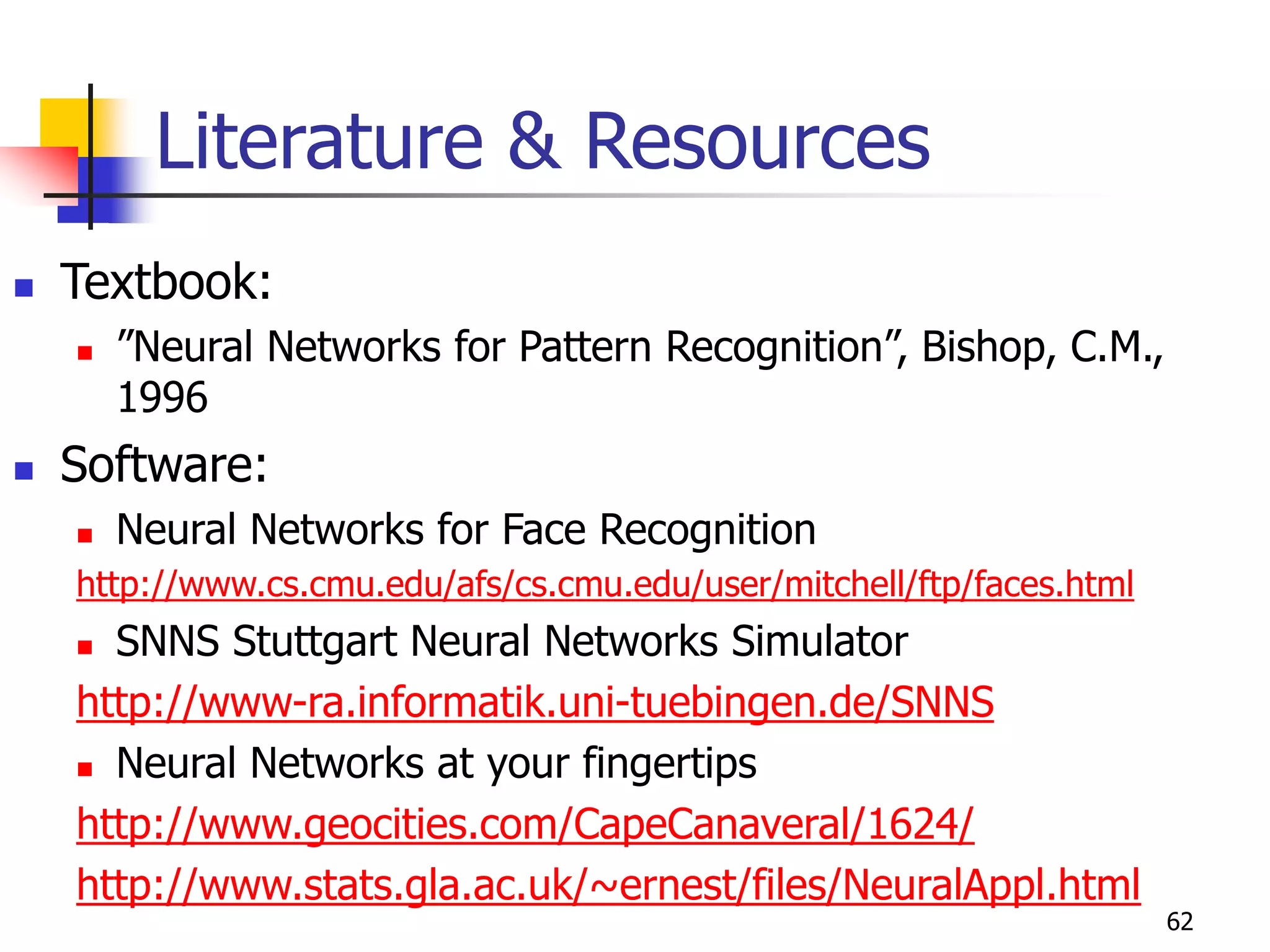 62
Literature & Resources
 Textbook:
 ”Neural Networks for Pattern Recognition”, Bishop, C.M.,
1996
 Software:
 Neural Networks for Face Recognition
http://www.cs.cmu.edu/afs/cs.cmu.edu/user/mitchell/ftp/faces.html
 SNNS Stuttgart Neural Networks Simulator
http://www-ra.informatik.uni-tuebingen.de/SNNS
 Neural Networks at your fingertips
http://www.geocities.com/CapeCanaveral/1624/
http://www.stats.gla.ac.uk/~ernest/files/NeuralAppl.html
 