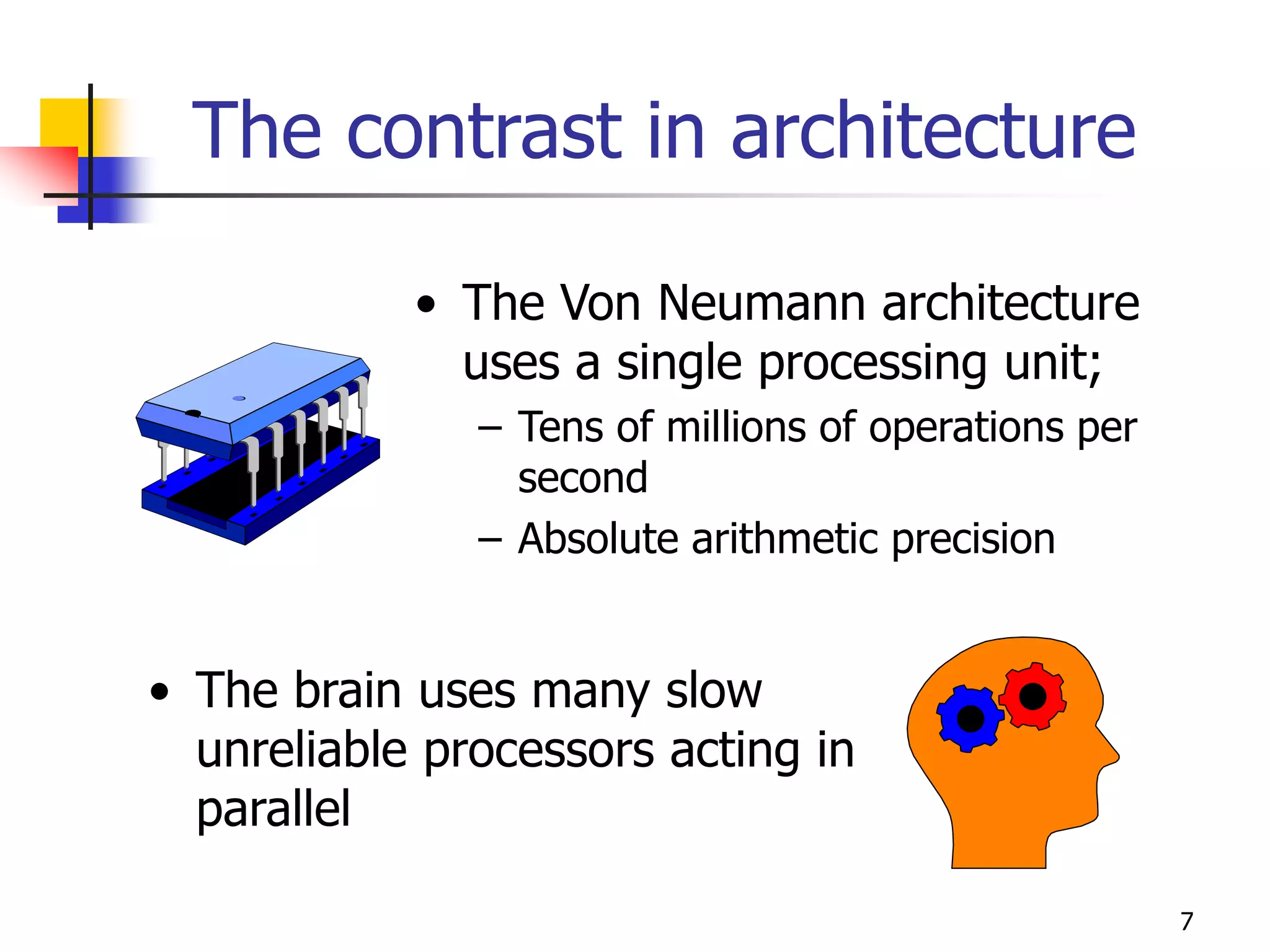 7
The contrast in architecture
• The Von Neumann architecture
uses a single processing unit;
– Tens of millions of operations per
second
– Absolute arithmetic precision
• The brain uses many slow
unreliable processors acting in
parallel
 