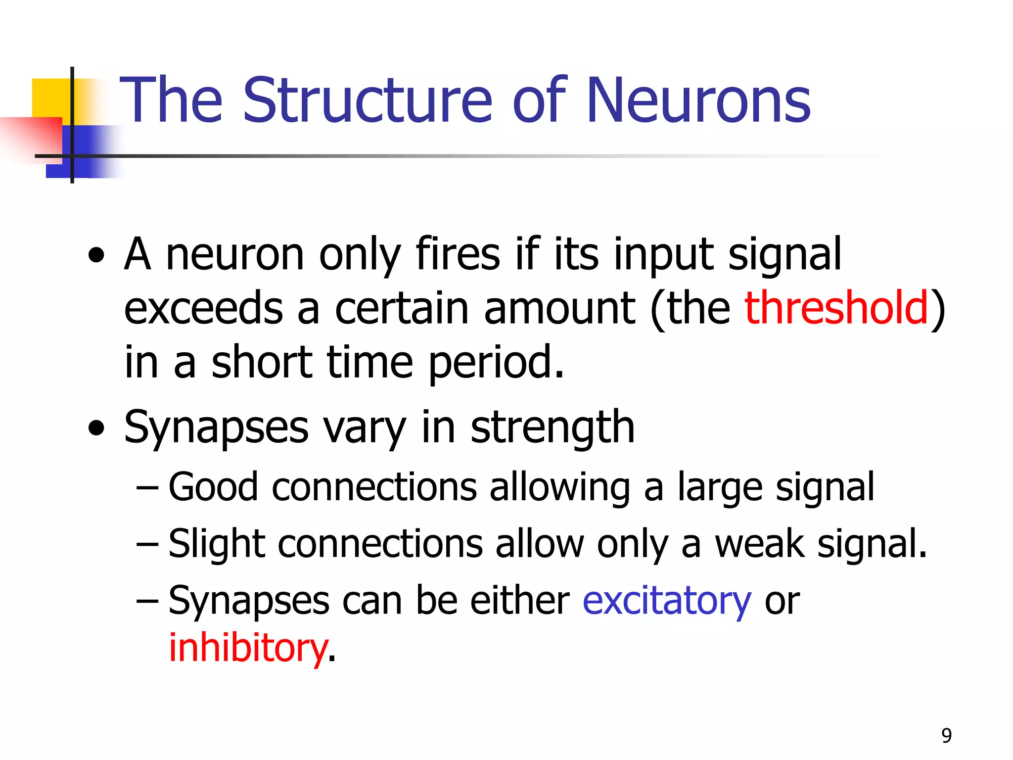 9
• A neuron only fires if its input signal
exceeds a certain amount (the threshold)
in a short time period.
• Synapses vary in strength
– Good connections allowing a large signal
– Slight connections allow only a weak signal.
– Synapses can be either excitatory or
inhibitory.
The Structure of Neurons
 