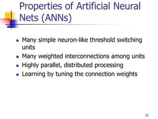 12
Properties of Artificial Neural
Nets (ANNs)
 Many simple neuron-like threshold switching
units
 Many weighted interconnections among units
 Highly parallel, distributed processing
 Learning by tuning the connection weights
 