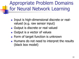 13
Appropriate Problem Domains
for Neural Network Learning
 Input is high-dimensional discrete or real-
valued (e.g. raw sensor input)
 Output is discrete or real valued
 Output is a vector of values
 Form of target function is unknown
 Humans do not need to interpret the results
(black box model)
 