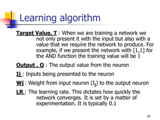 22
Learning algorithm
Target Value, T : When we are training a network we
not only present it with the input but also with a
value that we require the network to produce. For
example, if we present the network with [1,1] for
the AND function the training value will be 1
Output , O : The output value from the neuron
Ij : Inputs being presented to the neuron
Wj : Weight from input neuron (Ij) to the output neuron
LR : The learning rate. This dictates how quickly the
network converges. It is set by a matter of
experimentation. It is typically 0.1
 