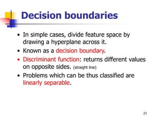 23
Decision boundaries
• In simple cases, divide feature space by
drawing a hyperplane across it.
• Known as a decision boundary.
• Discriminant function: returns different values
on opposite sides. (straight line)
• Problems which can be thus classified are
linearly separable.
 