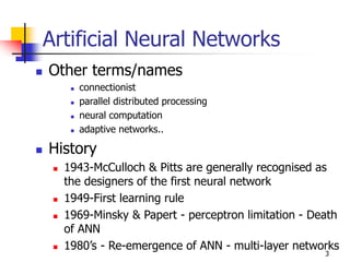 3
Artificial Neural Networks
 Other terms/names
 connectionist
 parallel distributed processing
 neural computation
 adaptive networks..
 History
 1943-McCulloch & Pitts are generally recognised as
the designers of the first neural network
 1949-First learning rule
 1969-Minsky & Papert - perceptron limitation - Death
of ANN
 1980’s - Re-emergence of ANN - multi-layer networks
 