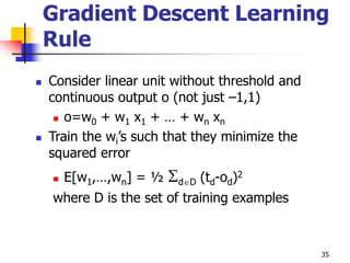 35
Gradient Descent Learning
Rule
 Consider linear unit without threshold and
continuous output o (not just –1,1)
 o=w0 + w1 x1 + … + wn xn
 Train the wi’s such that they minimize the
squared error
 E[w1,…,wn] = ½ dD (td-od)2
where D is the set of training examples
 