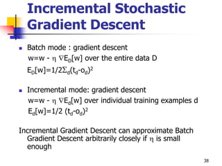 38
Incremental Stochastic
Gradient Descent
 Batch mode : gradient descent
w=w -  ED[w] over the entire data D
ED[w]=1/2d(td-od)2
 Incremental mode: gradient descent
w=w -  Ed[w] over individual training examples d
Ed[w]=1/2 (td-od)2
Incremental Gradient Descent can approximate Batch
Gradient Descent arbitrarily closely if  is small
enough
 