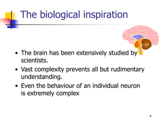 4
The biological inspiration
• The brain has been extensively studied by
scientists.
• Vast complexity prevents all but rudimentary
understanding.
• Even the behaviour of an individual neuron
is extremely complex
 