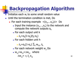 42
Backpropagation Algorithm
 Initialize each wi to some small random value
 Until the termination condition is met, Do
 For each training example <(x1,…xn),t> Do
 Input the instance (x1,…,xn) to the network and
compute the network outputs ok
 For each output unit k
 k=ok(1-ok)(tk-ok)
 For each hidden unit h
 h=oh(1-oh) k wh,k k
 For each network weight w,j Do
 wi,j=wi,j+wi,j where
wi,j=  j xi,j
 