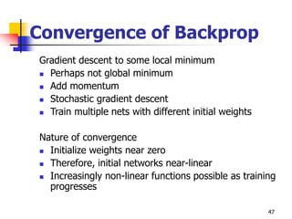 47
Convergence of Backprop
Gradient descent to some local minimum
 Perhaps not global minimum
 Add momentum
 Stochastic gradient descent
 Train multiple nets with different initial weights
Nature of convergence
 Initialize weights near zero
 Therefore, initial networks near-linear
 Increasingly non-linear functions possible as training
progresses
 