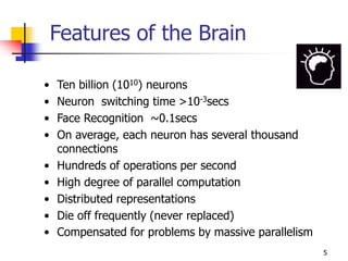 5
Features of the Brain
• Ten billion (1010) neurons
• Neuron switching time >10-3secs
• Face Recognition ~0.1secs
• On average, each neuron has several thousand
connections
• Hundreds of operations per second
• High degree of parallel computation
• Distributed representations
• Die off frequently (never replaced)
• Compensated for problems by massive parallelism
 
