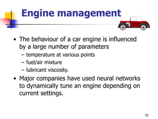 52
Engine management
• The behaviour of a car engine is influenced
by a large number of parameters
– temperature at various points
– fuel/air mixture
– lubricant viscosity.
• Major companies have used neural networks
to dynamically tune an engine depending on
current settings.
 