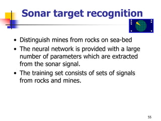 55
Sonar target recognition
• Distinguish mines from rocks on sea-bed
• The neural network is provided with a large
number of parameters which are extracted
from the sonar signal.
• The training set consists of sets of signals
from rocks and mines.
 
