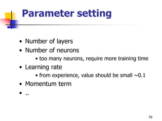 59
Parameter setting
• Number of layers
• Number of neurons
• too many neurons, require more training time
• Learning rate
• from experience, value should be small ~0.1
• Momentum term
• ..
 