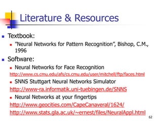 62
Literature & Resources
 Textbook:
 ”Neural Networks for Pattern Recognition”, Bishop, C.M.,
1996
 Software:
 Neural Networks for Face Recognition
http://www.cs.cmu.edu/afs/cs.cmu.edu/user/mitchell/ftp/faces.html
 SNNS Stuttgart Neural Networks Simulator
http://www-ra.informatik.uni-tuebingen.de/SNNS
 Neural Networks at your fingertips
http://www.geocities.com/CapeCanaveral/1624/
http://www.stats.gla.ac.uk/~ernest/files/NeuralAppl.html
 