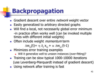 43
Backpropagation
 Gradient descent over entire network weight vector
 Easily generalized to arbitrary directed graphs
 Will find a local, not necessarily global error minimum
-in practice often works well (can be invoked multiple
times with different initial weights)
 Often include weight momentum term
wi,j(t)=  j xi,j +  wi,j (t-1)
 Minimizes error training examples
 Will it generalize well to unseen instances (over-fitting)?
 Training can be slow typical 1000-10000 iterations
(use Levenberg-Marquardt instead of gradient descent)
 Using network after training is fast
 