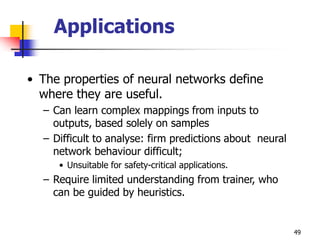 49
Applications
• The properties of neural networks define
where they are useful.
– Can learn complex mappings from inputs to
outputs, based solely on samples
– Difficult to analyse: firm predictions about neural
network behaviour difficult;
• Unsuitable for safety-critical applications.
– Require limited understanding from trainer, who
can be guided by heuristics.
 