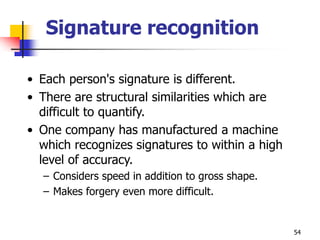 54
Signature recognition
• Each person's signature is different.
• There are structural similarities which are
difficult to quantify.
• One company has manufactured a machine
which recognizes signatures to within a high
level of accuracy.
– Considers speed in addition to gross shape.
– Makes forgery even more difficult.
 
