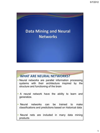 5/7/2012




  WHAT ARE NEURAL NETWORKS?
 Neural networks are parallel information processing
 systems with their architecture inspired by the
 structure and functioning of the brain

 A neural network have the ability to learn and
 generalize.

 Neural     networks can be trained to make
 classifications and predictions based on historical data

 Neural nets are included in many data mining
 products



                                                                  1
 