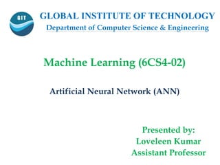 GLOBAL INSTITUTE OF TECHNOLOGY
Department of Computer Science & Engineering
Machine Learning (6CS4-02)
Artificial Neural Network (ANN)
Presented by:
Loveleen Kumar
Assistant Professor
 